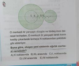 Ⓡ
OKL MN
rrr r
O merkezli 4r yarıçaplı düzgün ve türdeş ince dai-
ilsus resel levhadan, O merkezli 2r yarıçaplı taralı kısım
kesilip çıkarılarak levhaya N noktasından şekildeki
Tubgibi ekleniyor.
Buna göre, oluşan yeni sistemin ağırlık merke-
zi nerededir?
A) K noktasında B) KL arasında C) L noktasında
D) LM arasında E) M noktasında
215