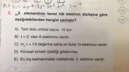 152 252 2p 6 35² 3p² 45² 3d
5. 23X elementinin temel hâl elektron dizilişine göre
aşağıdakilerden hangisi yanlıştır?
A) Tam dolu orbital sayısı 10 dur.
B) = 0 olan 8 elektronu vardır.
C) m = + 1/2 değerine sahip en fazla 13 elektronu vardır.
=+
D) Küresel simetri özelliği göstermez.
E) En dış katmanındaki orbitalinde 3 elektron vardır.
12
13