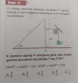 Örnek-12
O noktası etrafında serbestçe dönebilen P ağırlıklı
çubuğa K cismi bağlanıp esnemeyen ip ile dengede
tutulmaktadır.
35
37°
A) 3/3
O
K cisminin ağırlığı P olduğuna göre, ipte oluşan
gerilme kuvvetinin büyüklüğü T kaç P'dir?
(sin37° = cos53° = 0,6, sin53° = cos37° = 0,8)
D) E) 1/2
65
B)
T
5
3
C)
2x
6
PK
72