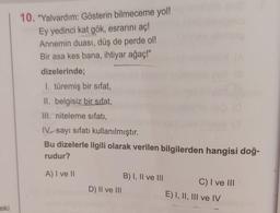 eki
10. "Yalvardım: Gösterin bilmeceme yol!
Ey yedinci kat gök, esrarını aç!
Annemin duası, düş de perde ol!
Bir asa kes bana, ihtiyar ağaç!"
dizelerinde;
1. türemiş bir sifat,
II. belgisiz bir sifat,
III. niteleme sıfatı,
IV sayı sıfatı kullanılmıştır.
Bu dizelerle ilgili olarak verilen bilgilerden hangisi doğ-
rudur?
A) I ve II
D) II ve III
B) I, II ve III
C) I ve III
E) I, II, III ve IV