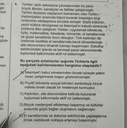 de,
giz
aya
'da
mış
giyle
rek
man
ğı
tır.
4. Türkler; tarih sahnesine çıkmalarından bu yana
büyük âlimler, sanatçılar ve fatihler yetiştirmiştir.
Tarihin destansı olaylarının kahramanı olan Türkler, *
medeniyetler arasında köprü kurarak insanlığın bilgi
birikiminin etkileşimine öncülük etmiştir. Sözlü kültürün,
yazılı kültüre dönüşmesi ve İslamiyet'in kabulü sürecinde
un yüzlerce âlim yetiştiren Türkler; uygulamalı bilimlerde,
hen tipta, matematikte, felsefede, mimaride, el sanatlarında
ve güzel sanatlarda öncü olmuştur. Türk kadınları da
üretimde özellikle el sanatlarında kendi dönemlerinde 1
maile ekonomisini dinamik tutmayı başarmıştır. Dokuma
sektöründeki işlerde ve tarımsal pazar ekonomisinde,
toplumsal kalkınmada aktif rol üstlenmiştir.
Bu parçada anlatılanlar ışığında Türklerle ilgili
aşağıdaki belirlemelerden hangisine ulaşılabilir?
A Islamiyet'i kabul etmelerinden önceki süreçte yetkin
insan yetiştirmede başarı gösterememiştir.
B) Pozitif bilimlerle sosyal bilimleri sentezleyip birçok
millete örnek olacak bir medeniyet kurmuştur.
C) Kadınları, aile ekonomisine katkıda bulunarak
toplumsal kalkınmada aktif rol üstlenmiştir.
D) Birçok medeniyeti etkilemeyi başarmış ve kültürler
arasında güçlü bağlar oluşmasını sağlamıştır.
El sanatlarında ve dokuma sektöründe çağdaşlarına
örnek olabilecek noktaya erişmeyi başarmıştır.