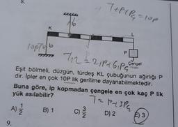 9.
K
10p/9/10
11
7₁2 = 21P1G₁PS
Eşit bölmeli, düzgün, türdeş KL çubuğunun ağırlığı P
dir. İpler en çok 10P lik gerilime dayanabilmektedir.
B) 1
T+P+P₁₂₁ = 10p
Buna göre, ip kopmadan çengele en çok kaç P lik
yük asılabilir?
To paspa
A) 12/12
D) 2
C) 3/1/2
Çengel
E) 3