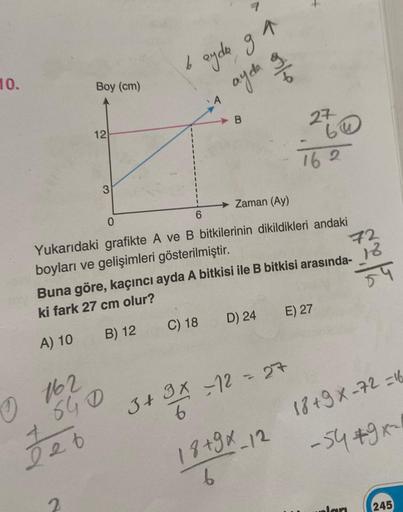 10.
Boy (cm)
0162
Jeb
12
2
3
640
b
ayda ga
ayda o
Zaman (Ay)
Yukarıdaki grafikte A ve B bitkilerinin dikildikleri andaki
boyları ve gelişimleri gösterilmiştir.
Buna göre, kaçıncı ayda A bitkisi ile B bitkisi arasında-
ki fark 27 cm olur?
A) 10
B) 12
C) 18