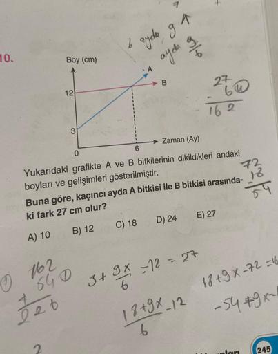 10.
Boy (cm)
0162
Jeb
12
2
3
640
b
ayda ga
ayda o
Zaman (Ay)
Yukarıdaki grafikte A ve B bitkilerinin dikildikleri andaki
boyları ve gelişimleri gösterilmiştir.
Buna göre, kaçıncı ayda A bitkisi ile B bitkisi arasında-
ki fark 27 cm olur?
A) 10
B) 12
C) 18
