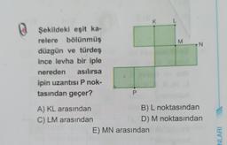 Şekildeki eşit ka-
relere bölünmüş
düzgün ve türdeş
ince levha bir iple
nereden asılırsa
ipin uzantısı P nok-
tasından geçer?
A) KL arasından
C) LM arasından
P
K
E) MN arasından
M
N
B) L noktasından
D) M noktasından
NLARI