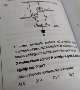 10.
ip
X
makarası
K
ip
B) 4
Me
tavan (yatay)
makarası
S
ip
M
S cismi, şekildeki makara düzeneğinde a
önemsenmeyen, eşit bölmeli KLM çubuğunun L
tasına asıldığında çubuk yatay dengede kalıyor.
X makarasının ağırlığı P olduğuna göre, S cismin
ağırlığı kaç P'dir?
(Makaralardaki
A) 5
----yatay
sürtünmeler önemsizdir.)
C) 3
D) 2