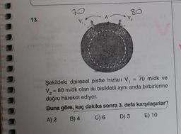 13.
70
80
2
Şekildeki dairesel pistte hızları V₁ = 70 m/dk ve
V₂ = 80 m/dk olan iki bisikletli aynı anda birbirlerine
doğru hareket ediyor.
Buna göre, kaç dakika sonra 3. defa karşılaşırlar?
A) 2
B) 4
C) 6
D) 3
E) 10