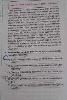 ci
K
a
1
39 ve 40. soruları aşağıdaki parçaya göre cevaplayınız.
Sağlık açısından mucizevi özelliklere sahip ökse otunun her
bitkiye nasip olmayan, dilden dile yayılan bir efsaneye de konu
olmuş hikâyesi vardır. Bir İskandinav tanrıçası olan Frigga,
güzellik ve iyilik tanrısı oğlu Balder'in gördüğü kötü bir rüya-
yı yorumlatır. Bu rüyanın yorumu korkunçtur çünkü Balder'in
ölümünü işaret eder. Frigga; yeryüzündeki bütün canlılara, oğ-
luna zarar vermemeleri için yalvarıp yakarır ancak bir tanesini
unutur, o da ökse otudur. Balder'in bir tek ökse otu ile öldü-
rülebileceğini öğrenen kötü niyetli Loki, ökse otundan bir ok
yapar ve okla onu öldürür. Frigga, günlerce gecelerce tüm do-
ğaya oğlunu diriltmesi için yalvarır; Frigga'nın gözyaşları ökse
otunun üzerine düşer, aralardan küçük beyaz çiçekler yeşerir.
Balder bu dua üzerine dirilir. Anne tanrıça Frigga, bu mutlu anı
kutlamak için ökse otunun altında tüm canlıları tek tek öper. O
gün bugündür ökse otu uğur, şans, mutluluk ve şükran simgesi
olarak anılır.
39. Bu parçadan hareketle ökse otu ile ilgili aşağıdakilerden
hangisi söylenebilir?
C
A) Sağlık üzerindeki etkisinin diğer bitkilere oranla daha fazla
olduğu
B) Hayalî bir hikâyede adının geçmesiyle insanlar tarafından
keşfedildiği
C) Efsanede üstlendiği rol sayesinde adının bazı kavramları
çağrıştırdığı
PRD) Gevreden gelen olumlu tepkiler olmaksızın çiçek açamadı-
ģi
E) İhtiyaç duyulandan fazlasının kullanılması hâlinde kişiyi ze-
hirlediği