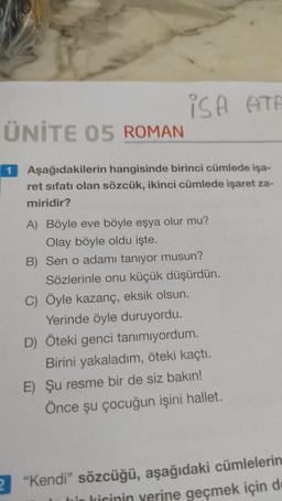 iSA ATA
ÜNİTE 05 ROMAN
1 Aşağıdakilerin hangisinde birinci cümlede işa-
ret sıfatı olan sözcük, ikinci cümlede işaret za-
miridir?
A) Böyle eve böyle eşya olur mu?
Olay böyle oldu işte.
B) Sen o adamı tanıyor musun?
Sözlerinle onu küçük düşürdün.
C) Öyle kazanç, eksik olsun.
Yerinde öyle duruyordu.
D) Öteki genci tanımıyordum.
Birini yakaladım, öteki kaçtı.
E) Şu resme bir de siz bakın!
Önce şu çocuğun işini hallet.
2 "Kendi" sözcüğü, aşağıdaki cümlelerin
bir kisinin yerine geçmek için de