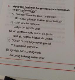 8. Aşağıdaki beyitlerin hangisinde açık istiare sanatı-
na yer verilmemiştir?
A) Deli eder insanı bu deniz, bu gökyüzü
Göz kırpar yıldızlar, türküler söyler balıklar
B) Uzun ince bir yoldayım
bola
Gidiyorum gündüz gece
C) Âh yardan umudu kestim de geldim
Vurduğu neştere küstüm de geldim
D) Gökten bir inci seçemeyen gemici
Yol bulamadı gemisine
E) İçindeki sonsuz mağarada
Kurumuş kokmuş ölüler yatar
sold
S