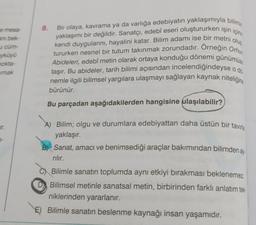 e mesa-
ani bek-
u cüm-
yküyü
nokta-
mak
7-
8.
Bir olaya, kavrama ya da varlığa edebiyatın yaklaşımıyla bilimin
yaklaşımı bir değildir. Sanatçı, edebî eseri oluştururken işin içine
kendi duygularını, hayalini katar. Bilim adamı ise bir metni oluş
tururken nesnel bir tutum takınmak zorundadır. Orneğin Orhun
Abideleri, edebî metin olarak ortaya konduğu dönemi günümüz
taşır. Bu abideler, tarih bilimi açısından incelendiğindeyse o di
nemle ilgili bilimsel yargılara ulaşmayı sağlayan kaynak niteliğine
bürünür.
Bu parçadan aşağıdakilerden hangisine ulaşılabilir?
A) Bilim; olgu ve durumlara edebiyattan daha üstün bir tavırla
yaklaşır.
B) Sanat, amacı ve benimsediği araçlar bakımından bilimden a
rılır.
Bilimle sanatın toplumda aynı etkiyi bırakması beklenemez.
Bilimsel metinle sanatsal metin, birbirinden farklı anlatım tek
niklerinden yararlanır.
E) Bilimle sanatın beslenme kaynağı insan yaşamıdır.