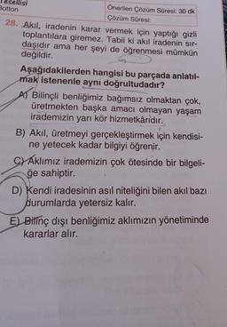 Önerilen Çözüm Süresi: 30 dk
Çözüm Süresi:
Botton
28. Akıl, iradenin karar vermek için yaptığı gizli
toplantılara giremez. Tabii ki akıl iradenin sır-
daşıdır ama her şeyi de öğrenmesi mümkün
değildir.
Aşağıdakilerden
hangisi bu parçada anlatıl-
mak istenenle aynı doğrultudadır?
A) Bilinçli benliğimiz bağımsız olmaktan çok,
üretmekten başka amacı olmayan yaşam
irademizin yarı kör hizmetkârıdır.
B) Akıl, üretmeyi gerçekleştirmek için kendisi-
ne yetecek kadar bilgiyi öğrenir.
C) Aklımız irademizin çok ötesinde bir bilgeli-
ğe sahiptir.
D) Kendi iradesinin asıl niteliğini bilen akıl bazı
durumlarda yetersiz kalır.
E) Bilinç dışı benliğimiz aklımızın yönetiminde
kararlar alır.