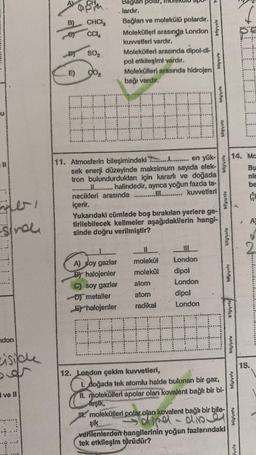 U
-Snol
ndon
side
ve ll
B)
E)
CHCI
CCIA
SO₂.
go₂
Baglan polar,
.lardır.
Bağlanı ve molekülü
polardır.
Molekülleri arasında London
kuvvetleri vardır.
A) soy gazlar
By halojenler
C) soy gazlar
D) metaller
Ehalojenler
Molekülleri arasında dipol-di-
pol etkileşimi vardır.
Molekülleri arasında hidrojen
bağı vardır.
#
11. Atmosferin bileşimindeki ..................... en yük-
sek enerji düzeyinde maksimum sayıda elek-
tron bulundurdukları için kararlı ve doğada
...................... halindedir, ayrıca yoğun fazda ta-
necikleri arasında ..................... kuvvetleri
içerir.
Yukarıdaki cümlede boş bırakılan yerlere ge-
tirilebilecek kelimeler aşağıdakilerin hangi-
sinde doğru verilmiştir?
molekül
molekül
atom
atom
radikal
12. London çekim kuvvetleri,
-9
London
dipol
London
Moha
dipol
London
1. doğada tek atomlu halde bulunan bir gaz,
11. molekülleri apolar olan kovalent bağlı bir bi-
leşik,
II. molekülleri polar olan kovalent bağlı bir bile-
şik
-dipel
disd
verilenlerden hangilerinin yoğun fazlarındaki
tek etkileşim türüdür?
bilgiyoly
14. Ma
Bu
nir
be
GE
A101.9
bilgiyolu
bilgiyolu
lyoly
15.
A