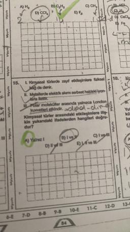 bl-
aki
A
A
Ay
19
448p
bilgiyol
NAMAA
MA
W
A) H₂
D) CCI
A) Yalnız I
B) C₂H₂
7-D 8-8
B) I ve
D) Il yd m
911 y
E) F₂
C) CHA
CH
1. Did-d D CaCl₂
E Fe
15. 1. Kimyasal türlerde zayıf etkileşimlere fiziksel
bağ da denir.
II. Metallerde elektrik akımı serbest haldeki iyon-
Jarla iletilir.
Polar moleküller arasında yalnızca London
kuwetleri etkindir.dipol-dir
Kimyasal türler arasındaki etkileşimlere iliş-
kin yukandaki ifadelerden hangileri doğru-
dur?
o
Eve
A4,64
bilgiyala
bilgiyay
C) I veill
18.
11-C
9-8 10-E
Notdea
Mc
Yul
kü
ba
(₂)
1
12-D 13-0