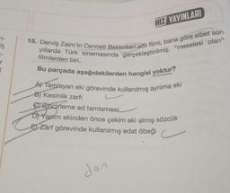 7-
11)
HIZ YAYINLARI
15. Derviş Zaim'in Cenneti Beklerken adlı filmi, bana göre elbet son
yıllarda Türk sinemasında gerçekleştirilmiş, "meselesi olan"
filmlerden biri.
Bu parçada aşağıdakilerden hangisi yoktur?
A) Tamlayan eki görevinde kullanılmış ayrılma eki
B) Kesinlik zarfı
CZincirleme ad tamlamas
DYapim ekinden önce çekim eki almış sözcük
Zarf görevinde kullanılmış edat öbeği
dan