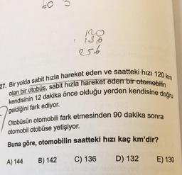 120
136
256
27. Bir yolda sabit hızla hareket eden ve saatteki hızı 120 km
olan bir otobüs, sabit hızla hareket eden bir otomobilin
kendisinin 12 dakika önce olduğu yerden kendisine doğru
geldiğini fark ediyor.
Otobüsün otomobili fark etmesinden 90 dakika sonra
otomobil otobüse yetişiyor.
Buna göre, otomobilin saatteki hızı kaç km'dir?
A) 144
B) 142
C) 136
D) 132
E) 130