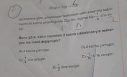 O
2X(g) + Y(g) → Z(g)
denklemine göre, gerçekleşen tepkimede sabit sıcaklıkta kabin
hacmi iki katına çıkarıldığında Z(g) nin oluşma hızı
üne ini-
4
yor.
PA!
Buna göre, kabın hacminin 2 katına çıkarılmasıyla reaksi-
yon hızı nasıl değişmiştir?
A) 4 katına çıkmıştır.
c) —üne inmiştir.
E) -/1/2 sine inmiştir.
B) 2 katına çıkmıştır.
D) T6
1
sina inmiştir.