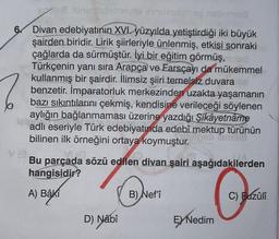 i siniaidebanyoe innelrondheg nobrinszü
Divan
7
6 Divan edebiyatının XVI. yüzyılda yetiştirdiği iki büyük
şairden biridir. Lirik şiirleriyle ünlenmiş, etkisi sonraki
çağlarda da sürmüştür. İyi bir eğitim görmüş, toled
Türkçenin yanı sıra Arapça ve Farsçayı da mükemmel
kullanmış bir şairdir. İlimsiz şiiri temelsiz duvara nd
benzetir. İmparatorluk merkezinden uzakta yaşamanın
bazı sıkıntılarını çekmiş, kendisine verileceği söylenen
aylığın bağlanmaması üzerine yazdığı Şikâyetnâme
adlı eseriyle Türk edebiyatında edebî mektup türünün
bilinen ilk örneğini ortaya koymuştur.
lel
emum
V (3
VIJA
Bu parçada sözü edilen divan şairi aşağıdakilerden
hangisidir?
A) Bâki
D) Nabî
B) Nef'î
EX Nedim
C) Bazûn