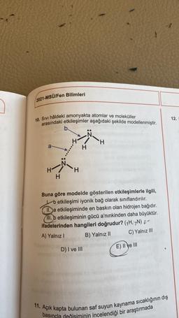 2021-MSÜ/Fen Bilimleri
10. Sıvı hâldeki amonyakta atomlar ve moleküller
arasındaki etkileşimler aşağıdaki şekilde modellenmiştir.
a
H
H
evemo
b.
H
Buna göre modelde gösterilen etkileşimlerle ilgili,
betkileşimi iyonik bağ olarak sınıflandırılır.
II.a etkileşiminde en baskın olan hidrojen bağıdır.
III. b etkileşiminin gücü a'nınkinden daha büyüktür.
ifadelerinden hangileri doğrudur? (1H, 7N) 2-
A) Yalnız I
B) Yalnız II
C) Yalnız III
D) I ve III
H
www
E) II e III
Açık kapta bulunan saf suyun kaynama sıcaklığının dış
basıncla değişiminin incelendiği bir araştırmada
12.