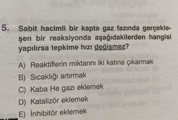 5. Sabit hacimli bir kapta gaz fazında gerçekle-
şen bir reaksiyonda aşağıdakilerden hangisi
yapılırsa tepkime hızı değişmez?
A) Reaktiflerin miktarını iki katına çıkarmak
B) Sıcaklığı artırmak
C) Kaba He gazı eklemek
D) Katalizör eklemek
E) inhibitör eklemek