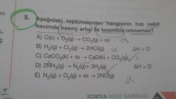 in
Ç
ly
5. Aşağıdaki tepkimelerden hangisinin hızı sabit
hacimde basınç artışı ile kesinlikle izlenemez?
A) C(k) + O₂(g) → CO₂(g) + ISI
B) H₂(g) + Cl₂(g) → 2HCl(g) X
C) CaCO3(k) + ISI → CaO(k) + CO₂(g)
D) 2NH3(g) → N₂(g) + 3H₂(g)
E) N₂(g) + O₂(g) + ISI → 2NO(g)
AH<O
AH>O
d
KİMYA SORU BANKASI