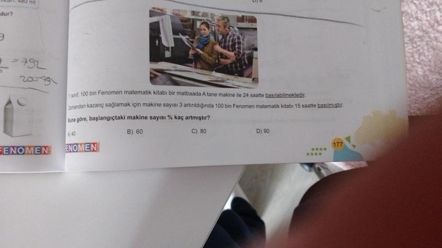 dur?
3
mi
792
200-79
FENOMEN
sinif, 100 bin Fenomen matematik kitabi bir matbaada A tane makine ile 24 saatte basılabilmektedir.
Zamandan kazanç sağlamak için makine sayısı 3 artırıldığında 100 bin Fenomen matematik kitabı 15 saatte basılmıştır.
Buna göre,