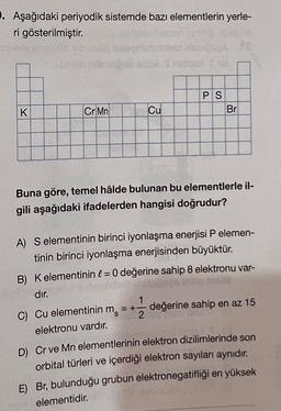 ). Aşağıdaki periyodik sistemde bazı elementlerin yerle-
ri gösterilmiştir.
K
mone
Cr Mn
Cu
PS
Br
Buna göre, temel hâlde bulunan bu elementlerle il-
gili aşağıdaki ifadelerden hangisi doğrudur?
A) S elementinin birinci iyonlaşma enerjisi P elemen-
tinin birinci iyonlaşma enerjisinden büyüktür.
B) Kelementinin l = 0 değerine sahip 8 elektronu var-
dır.
C) Cu elementinin m
elektronu vardır.
D) Cr ve Mn elementlerinin elektron dizilimlerinde son
orbital türleri ve içerdiği elektron sayıları aynıdır.
E) Br, bulunduğu grubun elektronegatifliği en yüksek
elementidir.
=+
+121/12 değerine sahip en az 15