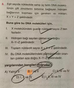 3. Eşit sayıda nükleotide
lünün çift zincirlerini
sahip üç farklı DNA molekü-
birbirine bağlayan hidrojen
bağlarının kopması için gereken ısı miktarı;
X> Y> Z şeklindedir.
LHA
Buna göre bu DNA molekülleri için,
I.
X molekülündeki guanin nükleotit sayısı Z'den
fazladır.
II. Hidrojen bağı sayıları çoktan aza doğru
X-Y-Z şeklindedir.
III. Toplam nükleotit sayısı X> Z şeklindedir.
IV. Bu DNA moleküllerindeki pürin/pirimidin oran-
ları çoktan aza doğru X-Y-Zşeklindedir.
yargılarından hangileri doğrudur?
A) Yalnız II
B) I yell
D) I,
II
ve V
C) 1,111 ve IV
E) I, H, III ve IV