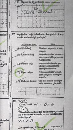 *****
Four almal
+
Iit
vetleri 17. Aşağıdaki bağ türlerinden hangisinin karşı-
sında verilen bilgi yanlıştır?
ilerinin
vvetle-
)
alnız III
d
eri aşağı-
ir?
:)
bilgivolu
biglynty
bilgiyuta
bilgivolu
njoh.64
bilgiyolu
bilgiyalu
E) en az iki H, molekülü arasında oluşur.
18.
Etkilesim türü
Ayonik bağ
BY Kovalent bağ
C) Metalik bağ
D) Dipol-dipol
Bilai
Elektron alışverişi sonucu
oluşur.
Ametal atomlan arasında
elektron ortaklaşması so-
nucu oluşur.
Metallere iletkenlik, par-
laklık ve dövülebilme
özelliği kazandırır.
Polar moleküller arasın-
daki kimyasal etkileşim
türüdür.
(...
E) Hidrojen bağlan Van der Waals etkileşim-
lerinden daha güçlüdür.
(+
****
I. CH
11. NH₂ →H-dad
111. 0₂
A) YalneP B) Yalnız II
Yukendaki maddelerden hangileri yoğun faz-
da molekülleri arasında yalnız London kuv-
vetleri içerir?
(H, 6C, 7N, 80)
C) Yalnız III
51 Il ve III