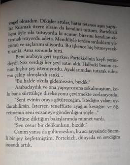 engel olmadım. Dikişler attılar, hatta tetanos aşısı yaptı-
lar. Kusmak üzere olsam da kendimi tuttum. Portekizli
beni öyle sıkı tutuyordu ki acımın birazını kendine ak-
tarmak istiyordu adeta. Mendiliyle terden sırılsıklam yü-
zümü ve saçlarımı siliyordu. Bu işkence hiç bitmeyecek-
ti sanki. Ama sonunda bitti.
Beni arabaya geri taşırken Portekizlinin keyfi yerin-
deydi. Söz verdiği her şeyi satın aldı. Halbuki benim ca-
nim hiçbir şey istemiyordu. Ayaklarımdan tutarak ruhu-
mu çekip almışlardı sanki...
"Bu halde okula gidemezsin, bızdık."
Arabadaydık ve ona yapışırcasına sokulmuştum, ko-
lu bana sürttükçe direksiyonu çevirmekte zorlanıyordu.
"Seni evinin oraya götüreceğim. İstediğin yalanı uy-
durabilirsin. İstersen teneffüste ayağını kestiğini ve öğ-
retmenin seni eczaneye gönderdiğini söyle..."
Üstüne diktiğim bakışlarımda minnet vardı.
"Sen cesur bir delikanlısın, bizdık."
Canım yansa
da gülümsedim, bu acı sayesinde önem-
li bir şey keşfetmiştim. Portekizli, dünyada en sevdiğim
insandı artık.