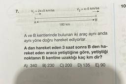 7.
V₁ = 2x+5 km/sa
A<
180 km
V₂ = x-5 km/sa
B
A ve B kentlerinde bulunan iki araç aynı anda
aynı yöne doğru hareket ediyorlar.
A dan hareket eden 3 saat sonra B den ha-
reket eden araca yetiştiğine göre, yetiştiği
noktanın B kentine uzaklığı kaç km dir?
A) 340 B) 230 C) 200 D) 135 E) 90
10