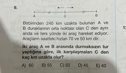 9.
A
B
Birbirinden 240 km uzakta bulunan A ve
B duraklarının orta noktası olan C den aynı
anda ve ters yönde iki araç hareket ediyor.
Araçların saatteki hızları 70 ve 50 km dir.
İki araç A ve B arasında durmaksızın tur
nin yaptığına göre, ilk karşılaşmaları C den
kaç km uzakta olur?
A) 60 B) 55
C) 50
D) 45
E) 40
12