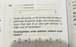 a
i
10.
A
A)
60 km/sa
50 km/sa
12
5
C SPIL PROT
Hızları 60 km/sa ve 50 km/sa olan iki araç A
şehrinden B şehrine doğru aynı anda yola çı-
kıyor. Hızlı olan B ye varıp geri dönüyor ve
diğer araç ile karşılaşıyor. be tolerantn
mncKarşılaştıkları anda aldıkları yolların oranı
-Neckaçtır?
B)
9
5
8
7.1 (6
D)
B
hat
6
5
16V 61
E)
4
5
1. Ave
ma
der
Gic
Ac
git
A)