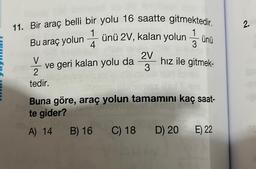 11. Bir araç belli bir yolu 16 saatte gitmektedir.
Bu araç yolunünü 2V, kalan yolunünü
ve geri kalan yolu da 2 hız ile gitmek-
V
2
3
tedir.
Buna göre, araç yolun tamamını kaç saat-
te gider?
A) 14
B) 16 C) 18
D) 20
E) 22
2.