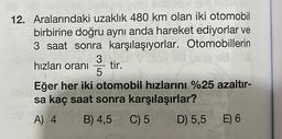 12. Aralarındaki uzaklık 480 km olan iki otomobil
birbirine doğru aynı anda hareket ediyorlar ve
3 saat sonra karşılaşıyorlar. Otomobillerin
118
hızları oranı
Eğer her iki otomobil hızlarını %25 azaltır-
sa kaç saat sonra karşılaşırlar?
C) 5
D) 5,5
3/3
5
tir.
ME
A) 4 B) 4,5
E) 6