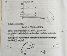 15.
0,8
100
0,6
0,4
0,3
0,2
Oda koşullarında,
A) = 1/2
50
Derişim (M)
D)
2A(g) + 2B(g)=3C(g)
denge tepkimesindeki A, B ve C gazlarının
derişimlerindeki değişim yukarıdaki grafikte verilmiştir.
Buna göre, tepkimenin derişimler cinsinden denge
sabiti (K) kaçtır?
10
8
15
B)
A
15
C
B
Zaman
00|1
E) -—-74
15
C) -1/-40