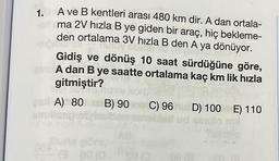 1.
A ve B kentleri arası 480 km dir. A dan ortala-
ma 2V hızla B ye giden bir araç, hiç bekleme-
den ortalama 3V hızla B den A ya dönüyor.
Besten
VON BONI
Gidiş ve dönüş 10 saat sürdüğüne göre,
A dan B ye saatte ortalama kaç km lik hızla
gitmiştir?
120
A) 80
A) 80
emulicet
B)
B) 90 C) 96 D) 100 E) 110
90
Buna göre,
@ge (0.