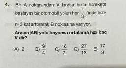 4. Bir A noktasından V km/sa hızla harekete
başlayan bir otomobil yolun her
A) 2
ni 3 kat arttırarak B noktasına varıyor.
Aracın AB yolu boyunca ortalama hızı kaç
V dir?
B)
9
C)
16
7
-10₂
D)
ünde hızı-
27
13
E)
17
3