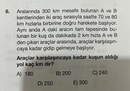 6.
Aralarında 300 km mesafe bulunan A ve B
kentlerinden iki araç sırasıyla saatte 70 ve 80
km hızlarla birbirine doğru harekete başlıyor.
Aynı anda A daki aracın tam tepesinde bu-
lunan bir kuş da dakikada 2 km hızla A ve B
den çıkan araçlar arasında, araçlar karşılaşın-
caya kadar gidip gelmeye başlıyor.
Araçlar karşılaşıncaya kadar kuşun aldığı
yol kaç km dir?
A) 180
B) 200
D) 250 (0
E) 300
C) 240