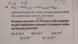 014
018
24. Ca(k) + 2HCl(suda)
(suda) → CaCl2(suda) + H₂(g)
tepkimesine göre bir miktar Ca katısı üzerine 4M'lik
HCI çözeltisinden 200 mL eklenmiştir.
012
20 saniye sonunda asit derişimi 2,8 M'a düştüğü-
ne göre tepkimede kullanılan Ca katısının ortala-
ma hızı kaç mol/s'dir?
A)1,2.10-3
B) 6.10-3
D) 3.10-4
C) 6.10-4
E) 1,2.10-4