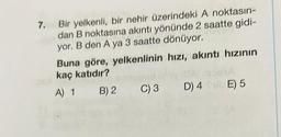 7. Bir yelkenli, bir nehir üzerindeki A noktasın-
dan B noktasına akıntı yönünde 2 saatte gidi-
yor. B den A ya 3 saatte dönüyor.
Buna göre, yelkenlinin hızı, akıntı hızının
kaç katıdır?
omrod ufov Almoha
A) 1 B) 2 C) 3
D) 4E) 5