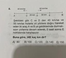 8.
t
A
40 km/sa
C
20 km
+
D
50 km/sa
30 km E
B
Şekildeki gibi C ve D den 40 km/sa ve
50 km/sa hızlarla zıt yönlere doğru hareket
eden iki araç A ve B ye geldiklerinde durmak-
sızın yollarına devam ederek, 2 saat sonra E
noktasında karşılaşıyor.
PSYA
Buna göre, AB kaç km dir?
A) 80 B) 100 C) 120 D) 140 E) 150