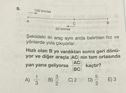 9.
H
A
100 km/sa
20 km/sa
a Şekildeki iki araç aynı anda belirtilen hız ve
yönlerde yola çıkıyorlar.
Hızlı olan B ye vardıktan sonra geri dönü-
yor ve diğer araçla AC nin tam ortasında
yan yana geliyorsa
AC
kaçtır?
002 BC
A) 13
B)
3
C
B
D) 51/2
C) 2029 D)
E) 3