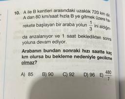 10. A ile B kentleri arasındaki uzaklık 720 km dir.
A dan 80 km/saat hızla B ye gitmek üzere ha-
bir boyu 1
rekete başlayan bir araba yolun ini aldığın-
ob
elblo
als da arızalanıyor ve 1 saat bekledikten sonra
yoluna devam ediyor.
on Arabanın bundan sonraki hızı saatte kaç
km olursa bu bekleme nedeniyle gecikme
olmaz?
A) 85
B) 90
C) 92 D) 96 E)
480
7