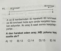 11.
60 km/saat
H
hop, A
VS
lov
80 km/saat
1
B
A ve B kentlerinden iki hareketli 60 km/saat
ve 80 km/saat hızla aynı anda karşılıklı hare-
ket ediyorlar. İki araç 6 saat sonra karşılaşı-
yorlar.
A dan hareket eden araç AB yolunu kaç
saatte alır?
A) 12
B) 13 C) 14 D) 15 E) 16