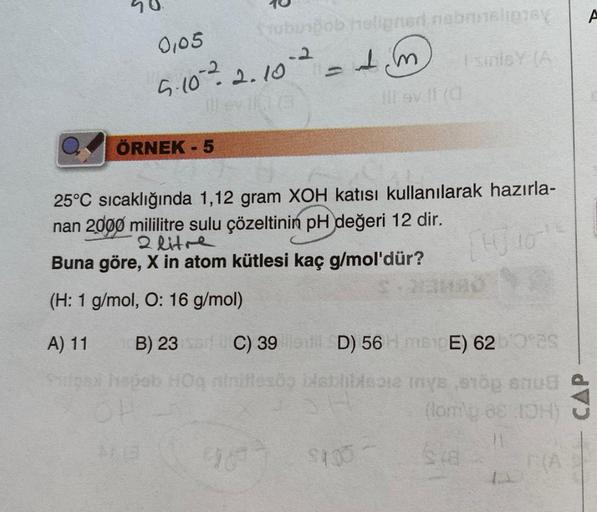 0,05
tubusbob holigned nabmelipy
Isinley (A
-2
5·10 ²2.10 ² = 1 m
ÖRNEK - 5
III av 11 (0)
25°C sıcaklığında 1,12 gram XOH katısı kullanılarak hazırla-
nan 2000 mililitre sulu çözeltinin pH değeri 12 dir.
2 litre
Buna göre, X in atom kütlesi kaç g/mol'dür?
