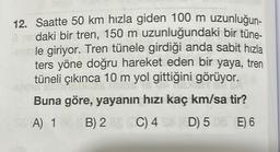 12. Saatte 50 km hızla giden 100 m uzunluğun-
à ne daki bir tren, 150 m uzunluğundaki bir tüne-
ruble giriyor. Tren tünele girdiği anda sabit hızla
ters yöne doğru hareket eden bir yaya, tren
tüneli çıkınca 10 m yol gittiğini görüyor.
me
Buna göre, yayanın hızı kaç km/sa tir?
A) 1
(C) 4
(C) 4
D) 508 E) 6
SE
B) 2
B) 28