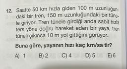 12. Saatte 50 km hızla giden 100 m uzunluğun-
à ne daki bir tren, 150 m uzunluğundaki bir tüne-
ruble giriyor. Tren tünele girdiği anda sabit hızla
ters yöne doğru hareket eden bir yaya, tren
tüneli çıkınca 10 m yol gittiğini görüyor.
me
Buna göre, yayanın hızı kaç km/sa tir?
A) 1
(C) 4
(C) 4
D) 508 E) 6
SE
B) 2
B) 28