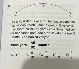 13.
bij misley of
slog of
mys nislast
A
shovibe texlevar
Buna göre,
pignslas
art indot
We araç
A dan B ye hızını her saatin sonunda
yarıya düşürerek 3 saatte çıkıyor. B ye çıktık-
tan sonra hızını koruyarak yola devam ediyor
ve her saatin sonunda hızını 2 kat arttırarak 3
saatte C noktasına varıyor.
Ullard, n
|AB|
kaçtır? Any
|BC|
A) 10
B)
B
9
_B) C)
10
7
13
86
D)
1/1/12
C
E)