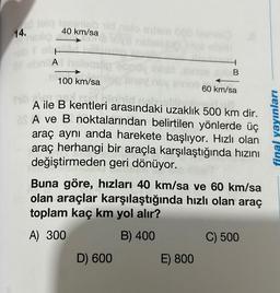 14.
Tegemieb vid nalo extem 082 lowe
40 km/sa
A
100 km/sa
sney
jahid n
A ile B kentleri arasındaki uzaklık 500 km dir.
Fi
A ve B noktalarından belirtilen yönlerde üç
araç aynı anda harekete başlıyor. Hızlı olan
araç herhangi bir araçla karşılaştığında hızını
değiştirmeden geri dönüyor.
B
D) 600
Buna göre, hızları 40 km/sa ve 60 km/sa
olan araçlar karşılaştığında hızlı olan araç
toplam kaç km yol alır?
A) 300
B) 400
E) 800
60 km/sa
C) 500
final yayınları